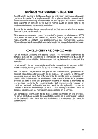 88
CAPÍTULO IV ESTUDIO COSTO-BENEFICIO
En el Instituto Mexicano del Seguro Social se obtuvieron mejoras en el servicio
gracias a la validación e implementación de la planeación del mantenimiento
basado en confiabilidad y disponibilidad de los equipos. Ya que es benéfica
para la planta en general por lo cual la misma ayuda al control total de la
producción sin paros inesperados por fallos.
Dentro de los costos de no proporcionar el servicio que se pierden al quedar
fuera de operación los equipos
El tener un mantenimiento basado en condición, genera beneficios en un 100%
reduciendo los costos de producción, estando así obligado el personal de
mantenimiento a realizar sus procedimientos con normatividad vigente.
Siguiendo normas de seguridad para evitar acciones en condiciones inseguras.
CONCLUSIONES Y RECOMENDACIONES
En el Instituto Mexicano del Seguro Social, se resolvieron problemas de
carácter general del control de la planeación de mantenimiento basado en
confiabilidad y disponibilidad de los equipos que había impedido o retardado los
servicios.
La información de los datos de planeación del mantenimiento no había sufrido
modificaciones, hasta que esta fue sujeta a cambios por conservación.
Fue necesario implementar los planes de mantenimiento preventivo en
general, hasta llegar a la validación de los mismos. Por lo tanto, la información
inconclusa que se tenía fue el fundamento de partida para la ejecución en
campo. Esta información se implementó para predecir fallas en el proceso.
Seguido de esto al tener una planeación eficiente, se realizó el monitoreo de
los equipos mediante la implementación del mantenimiento basado en
condición haciendo referencia en sus técnicas de aplicación, donde se
obtuvieron resultados en los equipos dando confiabilidad y prediciendo fallos de
carácter específico en las mismas ofreciendo calidad en el servicio.
Los conceptos e información de los datos técnicos plasmados en este proyecto,
no parten del trabajo alejado de una práctica, surgen de la experiencia y trabajo
en la institución por parte de los empleados y encargados del área de
conservación
.
 