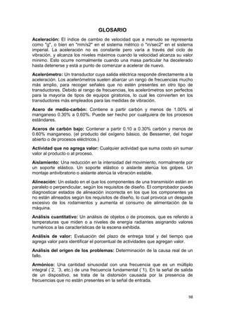 98
GLOSARIO
Aceleración: El índice de cambio de velocidad que a menudo se representa
como "g", o bien en "mm/s2" en el sistema métrico o "in/sec2" en el sistema
imperial. La aceleración no es constante pero varía a través del ciclo de
vibración, y alcanza los niveles máximos cuando la velocidad alcanza su valor
mínimo. Esto ocurre normalmente cuando una masa particular ha decelerado
hasta detenerse y está a punto de comenzar a acelerar de nuevo.
Acelerómetro: Un transductor cuya salida eléctrica responde directamente a la
aceleración. Los acelerómetros suelen abarcar un rango de frecuencias mucho
más amplio, para recoger señales que no estén presentes en otro tipo de
transductores. Debido al rango de frecuencias, los acelerómetros son perfectos
para la mayoría de tipos de equipos giratorios, lo cual les convierten en los
transductores más empleados para las medidas de vibración.
Acero de medio-carbón: Contiene a partir carbón y menos de 1.00% el
manganeso 0.30% a 0.60%. Puede ser hecho por cualquiera de los procesos
estándares.
Aceros de carbón bajo: Contener a partir 0.10 a 0.30% carbón y menos de
0.60% manganeso. (el producto del oxígeno básico, de Bessemer, del hogar
abierto o de procesos eléctricos.)
Actividad que no agrega valor: Cualquier actividad que suma costo sin sumar
valor al producto o al proceso.
Aislamiento: Una reducción en la intensidad del movimiento, normalmente por
un soporte elástico. Un soporte elástico o aislante atenúa los golpes. Un
montaje antivibratorio o aislante atenúa la vibración estable.
Alineación: Un estado en el que los componentes de una transmisión están en
paralelo o perpendicular, según los requisitos de diseño. El comprobador puede
diagnosticar estados de alineación incorrecta en los que los componentes ya
no están alineados según los requisitos de diseño, lo cual provoca un desgaste
excesivo de los rodamientos y aumenta el consumo de alimentación de la
máquina.
Análisis cuantitativo: Un análisis de objetos o de procesos, que es referido a
temperaturas que miden o a niveles de energía radiantes asignando valores
numéricos a las características de la escena exhibida.
Análisis de valor: Evaluación del plazo de entrega total y del tiempo que
agrega valor para identificar el porcentual de actividades que agregan valor.
Análisis del origen de los problemas: Determinación de la causa real de un
fallo.
Armónico: Una cantidad sinusoidal con una frecuencia que es un múltiplo
integral (´2, ´3, etc.) de una frecuencia fundamental (´1). En la señal de salida
de un dispositivo, se trata de la distorsión causada por la presencia de
frecuencias que no están presentes en la señal de entrada.
 