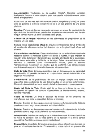 99
Autonomación: Traducción de la palabra "Jidoka". Significa conceder
inteligencia humana a una máquina para que pueda automáticamente parar
frente a un problema.
Axial: Uno de los tres ejes de vibración (radial, tangencial y axial); el plano
axial es paralelo a la línea central de un eje o un eje giratorio de una pieza
giratoria.
Backlog: Período de tiempo necesario para que un grupo de mantenimiento
ejecute todas las actividades pendientes, suponiendo que durante ese tiempo
ningún servicio nuevo va a ser solicitado a ese grupo.
Cambio en un toque: Reducción de las actividades de preparación de la
matriz a un sólo paso.
Campo visual instantáneo (ifov): El ángulo en miliradianes derivó dividiendo
el tamaño del elemento activo del detector por la longitud focal eficaz del
sistema.
Características mecánicas: Esas características de un material que revelan la
reacción elástico e inelástica cuando se aplica la fuerza, o que implican la
relación entre la tensión y la tensión; por ejemplo, el módulo de la elasticidad,
de la fuerza extensible y del límite de la fatiga. Estas características se han
señalado a menudo como "características físicas," pero el término
"características mecánicas" es mucho que se preferirá. Las características
mecánicas del acero son dependientes en su microestructura.
Ciclo de Vida: Plazo de tiempo durante el cual un Item conserva su capacidad
de utilización. El periodo va desde su compra hasta que es substituido o es
objeto de restauración.
Confiabilidad: Es la probabilidad de que un equipo cumpla una misión
específica bajo condiciones de uso determinadas en un período determinado.
El estudio de confiabilidad es el estudio de fallos de un equipo o componente.
Coste del Ciclo de Vida: Coste total de un Item a lo largo de su vida,
incluyendo los gastos de compra, Operaciones de Mantenimiento, mejora,
reforma y retirada.
Cuello de botella: Un área o estación de trabajo en un ambiente de
manufactura que limita la capacidad de todo el proceso.
Defecto: Eventos en los equipos que no impiden su funcionamiento, todavía
pueden a corto o largo plazo, provocar su indisponibilidad.
Defecto: Eventos en los equipos que no impiden su funcionamiento, todavía
pueden a corto o largo plazo, provocar su indisponibilidad.
Desequilibrio: Distribución desigual de la masa en un rotor. La línea central de
la masa no coincide con la línea central de la rotación o la línea central
geométrica. También se conoce como inestabilidad.
Desequilibrio: Un estado del equipo giratorio en el que el centro de la masa no
yace en el centro de la rotación. El desequilibrio puede reducir en gran medida
 