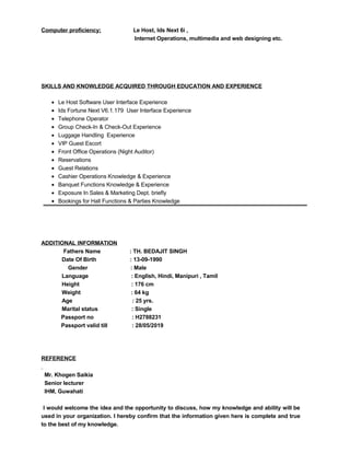 Computer proficiency; Le Host, Ids Next 6i ,
Internet Operations, multimedia and web designing etc.
SKILLS AND KNOWLEDGE ACQUIRED THROUGH EDUCATION AND EXPERIENCE
• Le Host Software User Interface Experience
• Ids Fortune Next V6.1.179 User Interface Experience
• Telephone Operator
• Group Check-In & Check-Out Experience
• Luggage Handling Experience
• VIP Guest Escort
• Front Office Operations (Night Auditor)
• Reservations
• Guest Relations
• Cashier Operations Knowledge & Experience
• Banquet Functions Knowledge & Experience
• Exposure In Sales & Marketing Dept. briefly
• Bookings for Hall Functions & Parties Knowledge
ADDITIONAL INFORMATION
Fathers Name : TH. BEDAJIT SINGH
Date Of Birth : 13-09-1990
Gender : Male
Language : English, Hindi, Manipuri , Tamil
Height : 176 cm
Weight : 64 kg
Age : 25 yrs.
Marital status : Single
Passport no : H2788231
Passport valid till : 28/05/2019
REFERENCE
Mr. Khogen Saikia
Senior lecturer
IHM, Guwahati
I would welcome the idea and the opportunity to discuss, how my knowledge and ability will be
used in your organization. I hereby confirm that the information given here is complete and true
to the best of my knowledge.
 