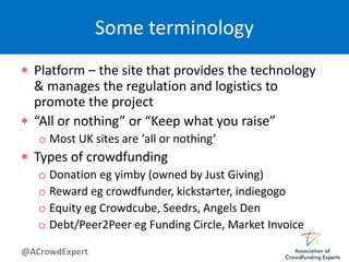 @ACrowdExpert
Some terminology
 Platform – the site that provides the technology
& manages the regulation and logistics to
promote the project
 “All or nothing” or “Keep what you raise”
o Most UK sites are ‘all or nothing’
 Types of crowdfunding
o Donation eg yimby (owned by Just Giving)
o Reward eg crowdfunder, kickstarter, indiegogo
o Equity eg Crowdcube, Seedrs, Angels Den
o Debt/Peer2Peer eg Funding Circle, Market Invoice
 