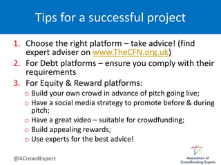 @ACrowdExpert
Tips for a successful project
1. Choose the right platform – take advice! (find
expert adviser on www.TheCFN.org.uk)
2. For Debt platforms – ensure you comply with their
requirements
3. For Equity & Reward platforms:
o Build your own crowd in advance of pitch going live;
o Have a social media strategy to promote before & during
pitch;
o Have a great video – suitable for crowdfunding;
o Build appealing rewards;
o Use experts for the best advice!
 