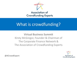 @ACrowdExpert
What is crowdfunding?
Virtual Business Summit
Kirsty McGregor, Founder & Chairman of
The Corporate Finance Network &
The Association of Crowdfunding Experts
 
