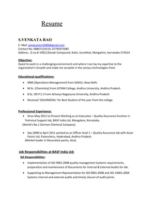 Resume
S.VENKATA RAO
E- Mail: panduchem2006@gmail.com
Contact No: 08867124154, 07795075085
Address: .D.no:8-190/2,Devaki Compound, Katla, Surathkal, Mangalore, Karnataka-575014
Objective:
Quest to work in a challenging environment and where I can lay my expertise to the
organization’s Growth and make me versatile in the various technologies front.
Educational qualifications:
• MBA (Operations Management) from IGNOU, New Delhi.
• M.Sc. (Chemistry) From GITAM College, Andhra University, Andhra Pradesh.
• B.Sc. (M.P.C.) From Acharya Nagarjuna University, Andhra Pradesh
• Received ‘GOLDMEDAL’ for Best Student of the year from the college.
Professional Experience:
• Since May 2011 to Present Working as an Executive – Quality Assurance function in
Technical Support lab, BASF India Ltd, Mangalore, Karnataka.
(World’s No.1 German Chemical Company)
• Sep 2008 to April 2011 worked as an Officer level 1 – Quality Assurance lab with Asian
Paints Ltd, Patancheru, Hyderabad, Andhra Pradesh.
(Market leader in Decorative paints, Asia)
Job Responsibilities at BASF India Ltd:
QA Responsibilities:
• Implementation of ISO 9001:2008 quality management Systems requirements,
preparation and maintenance of Documents for Internal & External Audits for lab.
• Supporting to Management Representative for ISO 9001:2008 and ISO 14001:2004
Systems internal and external audits and timely closure of audit points.
 