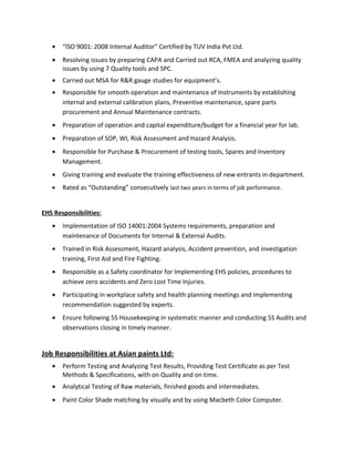 • “ISO 9001: 2008 Internal Auditor” Certified by TUV India Pvt Ltd.
• Resolving issues by preparing CAPA and Carried out RCA, FMEA and analyzing quality
issues by using 7 Quality tools and SPC.
• Carried out MSA for R&R gauge studies for equipment’s.
• Responsible for smooth operation and maintenance of Instruments by establishing
internal and external calibration plans, Preventive maintenance, spare parts
procurement and Annual Maintenance contracts.
• Preparation of operation and capital expenditure/budget for a financial year for lab.
• Preparation of SOP, WI, Risk Assessment and Hazard Analysis.
• Responsible for Purchase & Procurement of testing tools, Spares and Inventory
Management.
• Giving training and evaluate the training effectiveness of new entrants in department.
• Rated as “Outstanding” consecutively last two years in terms of job performance.
EHS Responsibilities:
• Implementation of ISO 14001:2004 Systems requirements, preparation and
maintenance of Documents for Internal & External Audits.
• Trained in Risk Assessment, Hazard analysis, Accident prevention, and investigation
training, First Aid and Fire Fighting.
• Responsible as a Safety coordinator for Implementing EHS policies, procedures to
achieve zero accidents and Zero Lost Time Injuries.
• Participating in workplace safety and health planning meetings and implementing
recommendation suggested by experts.
• Ensure following 5S Housekeeping in systematic manner and conducting 5S Audits and
observations closing in timely manner.
Job Responsibilities at Asian paints Ltd:
• Perform Testing and Analyzing Test Results, Providing Test Certificate as per Test
Methods & Specifications, with on Quality and on time.
• Analytical Testing of Raw materials, finished goods and intermediates.
• Paint Color Shade matching by visually and by using Macbeth Color Computer.
 