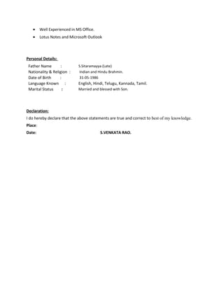 • Well Experienced in MS Office.
• Lotus Notes and Microsoft Outlook
Personal Details:
Father Name : S.Sitaramayya (Late)
Nationality & Religion : Indian and Hindu Brahmin.
Date of Birth : 31-05-1986
Language Known : English, Hindi, Telugu, Kannada, Tamil.
Marital Status : Married and blessed with Son.
Declaration:
I do hereby declare that the above statements are true and correct to best of my knowledge.
Place:
Date: S.VENKATA RAO.
 