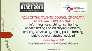 ROLE OF THE ATLANTIC COUNCIL OF CROATIA
ON THE WAY TOWARDS NATO -
Informing, researching, monitoring,
understanding and identifying problems,
reacting, advocating, taking part in forming
public opinion, staying involved
Monika Begovic PhD
Vice-President of the Atlantic Council of Croatia
September 2016
 