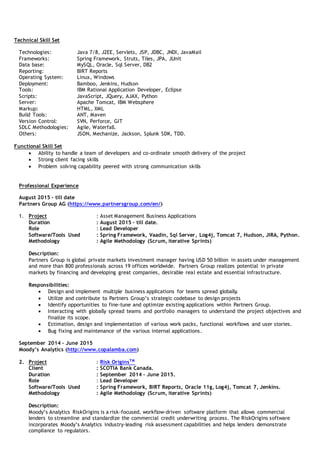 Technical Skill Set
Technologies: Java 7/8, J2EE, Servlets, JSP, JDBC, JNDI, JavaMail
Frameworks: Spring Framework, Struts, Tiles, JPA, JUnit
Data base: MySQL, Oracle, Sql Server, DB2
Reporting: BIRT Reports
Operating System: Linux, Windows
Deployment: Bamboo, Jenkins, Hudson
Tools: IBM Rational Application Developer, Eclipse
Scripts: JavaScript, JQuery, AJAX, Python
Server: Apache Tomcat, IBM Websphere
Markup: HTML, XML
Build Tools: ANT, Maven
Version Control: SVN, Perforce, GIT
SDLC Methodologies: Agile, Waterfall.
Others: JSON, Mechanize, Jackson, Splunk SDK, TDD.
Functional Skill Set
 Ability to handle a team of developers and co-ordinate smooth delivery of the project
 Strong client facing skills
 Problem solving capability peered with strong communication skills
Professional Experience
August 2015 – till date
Partners Group AG (https://www.partnersgroup.com/en/)
1. Project : Asset Management Business Applications
Duration : August 2015 – till date.
Role : Lead Developer
Software/Tools Used : Spring Framework, Vaadin, Sql Server, Log4j, Tomcat 7, Hudson, JIRA, Python.
Methodology : Agile Methodology (Scrum, iterative Sprints)
Description:
Partners Group is global private markets investment manager having USD 50 billion in assets under management
and more than 800 professionals across 19 offices worldwide. Partners Group realizes potential in private
markets by financing and developing great companies, desirable real estate and essential infrastructure.
Responsibilities:
 Design and implement multiple business applications for teams spread globally.
 Utilize and contribute to Partners Group’s strategic codebase to design projects
 Identify opportunities to fine-tune and optimize existing applications within Partners Group.
 Interacting with globally spread teams and portfolio managers to understand the project objectives and
finalize its scope.
 Estimation, design and implementation of various work packs, functional workflows and user stories.
 Bug fixing and maintenance of the various internal applications.
September 2014 – June 2015
Moody’s Analytics (http://www.copalamba.com)
2. Project : Risk OriginsTM
Client : SCOTIA Bank Canada.
Duration : September 2014 – June 2015.
Role : Lead Developer
Software/Tools Used : Spring Framework, BIRT Reports, Oracle 11g, Log4j, Tomcat 7, Jenkins.
Methodology : Agile Methodology (Scrum, iterative Sprints)
Description:
Moody’s Analytics RiskOrigins is a risk-focused, workflow-driven software platform that allows commercial
lenders to streamline and standardize the commercial credit underwriting process. The RiskOrigins software
incorporates Moody’s Analytics industry-leading risk assessment capabilities and helps lenders demonstrate
compliance to regulators.
 