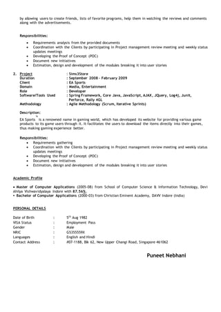 by allowing users to create friends, lists of favorite programs, help them in watching the reviews and comments
along with the advertisements.
Responsibilities:
 Requirements analysis from the provided documents
 Coordination with the Clients by participating in Project management review meeting and weekly status
updates meetings
 Developing the Proof of Concept (POC)
 Document new initiatives
 Estimation, design and development of the modules breaking it into user stories
2. Project : Sims3Store
Duration : September 2008 – February 2009
Client : EA Sports
Domain : Media, Entertainment
Role : Developer
Software/Tools Used : Spring Framework, Core Java, JavaScript, AJAX, JQuery, Log4j, Junit,
Perforce, Rally 4GL
Methodology : Agile Methodology (Scrum, iterative Sprints)
Description:
EA Sports
™
is a renowned name in gaming world, which has developed its website for providing various game
products to its game users through it. It facilitates the users to download the items directly into their games,
thus making gaming experience better.
Responsibilities:
 Requirements gathering
 Coordination with the Clients by participating in Project management review meeting and weekly status
updates meetings
 Developing the Proof of Concept (POC)
 Document new initiatives
 Estimation, design and development of the modules breaking it into user stories
Academic Profile
 Master of Computer Applications (2005-08) from School of Computer Science & Information Technology, Devi
Ahilya Vishwavidyalaya Indore with 87.56%.
 Bachelor of Computer Applications (2000-03) from Christian Eminent Academy, DAVV Indore (India)
PERSONAL DETAILS
Date of Birth : 5th
Aug 1982
VISA Status : Employment Pass
Gender : Male
NRIC : G5355559X
Languages : English and Hindi
Contact Address : #07-1188, Blk 62, New Upper Changi Road, Singapore 461062
Puneet Nebhani
 