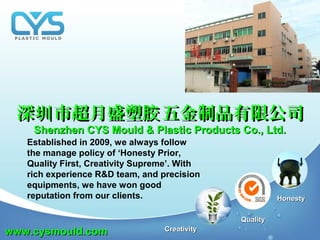 HonestyHonesty
QualityQuality
CreativityCreativity
Established in 2009, we always follow
the manage policy of ‘Honesty Prior,
Quality First, Creativity Supreme’. With
rich experience R&D team, and precision
equipments, we have won good
reputation from our clients.
深 市超月盛塑 五金制品有限公司圳 胶深 市超月盛塑 五金制品有限公司圳 胶
Shenzhen CYS Mould & Plastic Products Co., Ltd.Shenzhen CYS Mould & Plastic Products Co., Ltd.
www.cysmould.comwww.cysmould.com
 