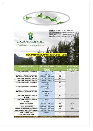 Gallery : St. John Kiato Corinthias
Production area: Kefalari Corinthias
Phone/Fax: 27420-26614/26440
Mobile: 6944773315-6947945763
Our production plants offer 2015 - 2016
PLANTS SPECIES SPECIFICATIONS
PLANT
PRICE QUANTITY
AVAILABLE
CUPRESSOCYPARIS LEYLANDI 4.00-4.50 M + full
extra
45 4500
CUPRESSOCYPARIS LEYLANDI 4.50-5.00 + full extra 55
CUPRESSOCYPARIS LEYLANDI 5.00-5.50 + full extra 65
CUPRESSOCYPARIS LEYLANDI 5.50-6.00 + full extra 70
CUPRESSOCYPARIS LEYLANDI 3 ball shape + full
extra
50
CUPRESSOCYPARIS LEYLANDI 2 ball shape + full
extra
40
CUPRESSOCYPARIS LEYLANDI 1 ball shape + full
extra
-
CUPRESSOCYPARIS LEYLANDI
AUREA
4.00-4.50 40 50
CUPRESSOCYPARIS LEYLANDI
AUREA
2.00-2.50 20
PINUS AUSTRIACA 4.00-4.50 + full extra 90 150
PINUS AUSTRIACA 4.50-5.00 + full extra 110
PINUS MUGO MUGHUS(NANA) 1.00-1.20 + full extra 50 200
PINUS MUGO MUGHUS(NANA) 1.20-1.40 + full extra 70
THUYA ORIENTALIS
PYRAMIDALIS AUREA
0.80-1.00 10
 