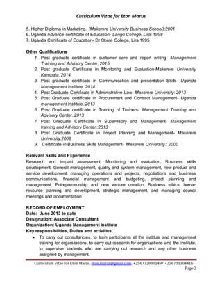 Curriculum Vitae for Eton Marus
Curriculum vitae for Eton Marus. eton.marus@gmail.com. +256772880149/ +256701304416
Page 2
5. Higher Diploma in Marketing. (Makerere University Business School):2001
6. Uganda Advance certificate of Education- Lango College, Lira: 1998
7. Uganda Certificate of Education- Dr Obote College, Lira 1995
Other Qualifications
1. Post graduate certificate in customer care and report writing- Management
Training and Advisory Center, 2015
2. Post graduate Certificate in Monitoring and Evaluation-Makerere University
Kampala. 2014
3. Post graduate certificate in Communication and presentation Skills- Uganda
Management Institute. 2014
4. Post Graduate Certificate in Administrative Law- Makerere University: 2013
5. Post Graduate certificate in Procurement and Contract Management- Uganda
management Institute.:2013
6. Post Graduate certificate in Training of Trainers- Management Training and
Advisory Center.:2013
7. Post Graduate Certificate in Supervisory and Management- Management
training and Advisory Center.:2013
8. Post Graduate Certificate in Project Planning and Management- Makerere
University:2008
9. Certificate in Business Skills Management- Makerere University.: 2000
Relevant Skills and Experience
Research and impact assessment, Monitoring and evaluation, Business skills
development, General management, quality and system management, new product and
service development, managing operations and projects, negotiations and business
communications, financial management and budgeting, project planning and
management, Entrepreneurship and new venture creation, Business ethics, human
resource planning and development, strategic management, and managing council
meetings and documentation
RECORD OF EMPLOYMENT
Date: June 2013 to date
Designation: Associate Consultant
Organization: Uganda Management Institute
Key responsibilities, Duties and activities.
 To carry out consultancies, to train participants at the institute and management
training for organizations, to carry out research for organizations and the institute,
to supervise students who are carrying out research and any other business
assigned by management.
 
