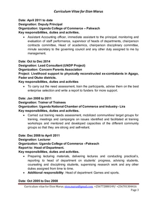 Curriculum Vitae for Eton Marus
Curriculum vitae for Eton Marus. eton.marus@gmail.com. +256772880149/ +256701304416
Page 3
Date: April 2011 to date
Designation: Deputy Principal
Organization: Uganda College of Commerce – Pakwach
Key responsibilities, duties and activities.
 Assistant Accounting officer, immediate assistant to the principal, monitoring and
evaluation of staff performance, supervisor of heads of departments, chairperson
contracts committee, Head of academics, chairperson disciplinary committee,
minute secretary to the governing council and any other duty assigned to me by
management.
Date: Oct to Dec 2014
Designation: Lead Consultant (UNDP Project)
Organization: Concern Parents Association
Project: Livelihood support to physically reconstructed ex-combatants in Agago,
Pader and Otuke districts.
Key responsibilities, duties and activities
 To carry out the need assessment, train the participants, advise them on the best
enterprise selection and write a report to funders for more support.
Date: Jan 2008 to 2011
Designation: Trainer of Trainees
Organization: Uganda National Chamber of Commerce and Industry- Lira
Key responsibilities, duties and activities.
 Carried out training needs assessment, mobilized communities/ target groups for
training, meetings and campaigns on issues identified and facilitated at training
workshops and mentored and developed capacities of the different community
groups so that they are strong and self-reliant.
Date: Dec 2008 to April 2011
Designation: Lecturer
Organization: Uganda College of Commerce –Pakwach
Report to: Head of Department.
Key responsibilities, duties and activities.
 Preparing lecturing materials, delivering lectures and conducting practical’s,
reporting to head of department on students’ progress, advising students,
counseling and disciplining students, supervising research work and any other
duties assigned from time to time.
 Additional responsibility: Head of department Games and sports.
Date: Oct 2005 to Dec 2008
 