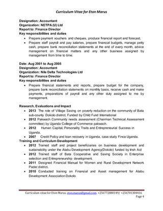 Curriculum Vitae for Eton Marus
Curriculum vitae for Eton Marus. eton.marus@gmail.com. +256772880149/ +256701304416
Page 4
Designation: Accountant
Organization: NETPA (U) Ltd
Report to: Finance Director
Key responsibilities and duties
 Prepare payment vouchers and cheques, produce financial report and forecast,
 Prepare staff payroll and pay salaries, prepare financial budgets, manage petty
cash, prepare bank reconciliation statements at the end of every month, advice
management on financial matters and any other business assigned by
management from time to time.
Date: Aug 2001 to Aug 2005
Designation: Accountant
Organization: Nile Delta Technologies Ltd
Report to: Finance Director
Key responsibilities and duties
 Prepare financial statements and reports, prepare budget for the company,
prepare bank reconciliation statements on monthly basis, receive cash and make
payments, preparations of payroll and any other duty assigned to me by
management.
Research, Evaluations and Impact
 2013 The role of Village Saving on poverty reduction on the community of Bata
sub-county Dokolo district. Funded by Child Fund International
 2012 Pakwach Community needs assessment (Chairman Technical Assessment
committee) by Uganda College of Commerce pakwach.
 2012 Human Capital, Personality Traits and Entrepreneurial Success in
Uganda.
 2007 Credit Policy and loan recovery in Uganda, case study Finca Uganda.
Training and Curriculum Development
 2012 Trained staff and project beneficiaries on business development and
sustainability under the Atabu Development Agency(Dokolo) funded by Irish Aid
 2012 Trained staff of Bata Cooperative and Saving Society in Enterprise
selection and Entrepreneurship development.
 2011 Designed Financial Manual for Women and Rural Development Network
Pader district.
 2010 Conducted training on Financial and Asset management for Atabu
Development Association Dokolo
 