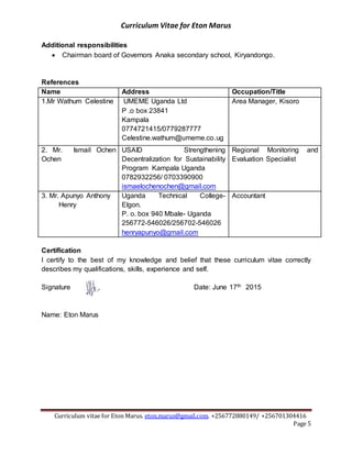 Curriculum Vitae for Eton Marus
Curriculum vitae for Eton Marus. eton.marus@gmail.com. +256772880149/ +256701304416
Page 5
Additional responsibilities
 Chairman board of Governors Anaka secondary school, Kiryandongo.
References
Name Address Occupation/Title
1.Mr Wathum Celestine UMEME Uganda Ltd
P .o box 23841
Kampala
0774721415/0779287777
Celestine.wathum@umeme.co.ug
Area Manager, Kisoro
2. Mr. Ismail Ochen
Ochen
USAID Strengthening
Decentralization for Sustainability
Program Kampala Uganda
0782932256/ 0703390900
ismaelochenochen@gmail.com
Regional Monitoring and
Evaluation Specialist
3. Mr. Apunyo Anthony
Henry
Uganda Technical College-
Elgon.
P. o. box 940 Mbale- Uganda
256772-546026/256702-546026
henryapunyo@gmail.com
Accountant
Certification
I certify to the best of my knowledge and belief that these curriculum vitae correctly
describes my qualifications, skills, experience and self.
Signature Date: June 17th 2015
Name: Eton Marus
 