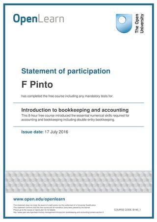 Statement of participation
F Pinto
has completed the free course including any mandatory tests for:
Introduction to bookkeeping and accounting
This 8-hour free course introduced the essential numerical skills required for
accounting and bookkeeping including double-entry bookkeeping.
Issue date: 17 July 2016
www.open.edu/openlearn
This statement does not imply the award of credit points nor the conferment of a University Qualification.
This statement confirms that this free course and all mandatory tests were passed by the learner.
Please go to the course on OpenLearn for full details:
http://www.open.edu/openlearn/money-management/introduction-bookkeeping-and-accounting/content-section-0
COURSE CODE: B190_1
 