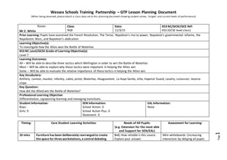 Wessex Schools Training Partnership – GTP Lesson Planning Document
(When being observed, please attach a class data set to this planning document showing student names, ‘targets’ and current levels of performance)
Page1
Name:
Mr Z. White
Class:
9GB
Date:
11/3/15
KS3 NC/GCSE/GCE Ref:
KS3 (GCSE level class)
Prior Learning: Pupils have examined the French Revolution, The Terror, Napoleon’s rise to power, Napoleon’s governmental reforms, the
Napoleonic Wars, and Napoleon’s abdication
Learning Objective(s):
To investigate how the Allies won the Battle of Waterloo
KS3 NC Level/GCSE Grade of Learning Objective(s):
Level 7
Learning Outcomes:
All – Will be able to describe three tactics which Wellington in order to win the Battle of Waterloo
Most – Will be able to explain why those tactics were important in helping the Allies win
Some – Will be able to evaluate the relative importance of these tactics in helping the Allies win
Key Vocabulary:
Artillery, cannon, musket, infantry, sabre, pistol, Waterloo, Hougoumont, La Haye Sainte, elite, Imperial Guard, cavalry, cuirassier, reverse
slope
Key Question:
How did the Allied win the Battle of Waterloo?
Professional Learning Objective:
Differentiation, signposting learning and managing transitions
Student Information:
Boys:
Girls: 9
SEN Information:
School Action: 0
School Action Plus: 0
Statement: 0
EAL Information:
None
Timing: Core Student Learning Activities: Needs of All Pupils:
(e.g. Extension for the most able
and Support for SEN/EAL)
Assessment for Learning:
10 mins Furniture has been deliberately rearrangedto create
the space for three workstations, a central debating
S+C: How reliable is this source.
Explain your answer
Mini-whiteboards (increasing
interaction by obliging all pupils
 
