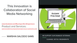 This Innovation is
Collaboration of Social
Media Networking
www.facebook.com/Msunique-She-Wraperneurs
Product and Services:
sponsored@msuniqueshewraperneurs.myitworks.com
------ MARSHIA SALCEDO SAMS WE SUPPORT OUR DISABLED VETERANS.
CLEANSE. DETOX. REGENERATE!
 