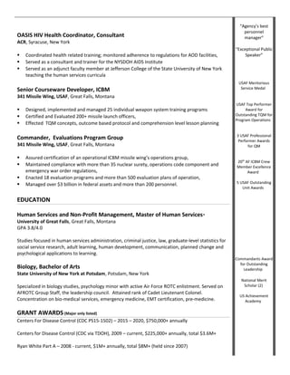 OASIS HIV Health Coordinator, Consultant
ACR, Syracuse, New York
 Coordinated health related training; monitored adherence to regulations for AOD facilities,
 Served as a consultant and trainer for the NYSDOH AIDS Institute
 Served as an adjunct faculty member at Jefferson College of the State University of New York
teaching the human services curricula
Senior Courseware Developer, ICBM
341 Missile Wing, USAF, Great Falls, Montana
 Designed, implemented and managed 25 individual weapon system training programs
 Certified and Evaluated 200+ missile launch officers,
 Effected TQM concepts, outcome based protocol and comprehension level lesson planning
Commander, Evaluations Program Group
341 Missile Wing, USAF, Great Falls, Montana
 Assured certification of an operational ICBM missile wing’s operations group,
 Maintained compliance with more than 35 nuclear surety, operations code component and
emergency war order regulations,
 Enacted 18 evaluation programs and more than 500 evaluation plans of operation,
 Managed over $3 billion in federal assets and more than 200 personnel.
EDUCATION
Human Services and Non-Profit Management, Master of Human Services*
University of Great Falls, Great Falls, Montana
GPA 3.8/4.0
Studies focused in human services administration, criminal justice, law, graduate-level statistics for
social service research, adult learning, human development, communication, planned change and
psychological applications to learning.
Biology, Bachelor of Arts
State University of New York at Potsdam, Potsdam, New York
Specialized in biology studies, psychology minor with active Air Force ROTC enlistment. Served on
AFROTC Group Staff, the leadership council. Attained rank of Cadet Lieutenant Colonel.
Concentration on bio-medical services, emergency medicine, EMT certification, pre-medicine.
GRANT AWARDS (Major only listed)
Centers For Disease Control (CDC PS15-1502) – 2015 – 2020, $750,000+ annually
Centers for Disease Control (CDC via TDOH), 2009 – current, $225,000+ annually, total $3.6M+
Ryan White Part A – 2008 - current, $1M+ annually, total $8M+ (held since 2007)
“Agency’s best
personnel
manager”
“Exceptional Public
Speaker”
USAF Meritorious
Service Medal
USAF Top Performer
Award for
Outstanding TQM for
Program Operations
3 USAF Professional
Performer Awards
for QM
20th
AF ICBM Crew
Member Excellence
Award
5 USAF Outstanding
Unit Awards
Commandants Award
for Outstanding
Leadership
National Merit
Scholar (2)
US Achievement
Academy
 