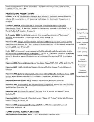Tennessee Department of Health (CDC 07768) – Rapid HIV Screening Services, 2008 – current,
$325,000 annually, total $2M+
PROFESSIONAL PRESENTATIONS
Panelist, 2016 (2), Southeastern Center for AIDS Research Conference. Emory University,
Atlanta, GA. A. Advances in HIV Screening Technology. B. Community Engagement in
Research
Facilitator, 2015 (2), National Institute for Health and Vanderbilt University CTSA
Coordinating Center. A. Pending Changes to the Common Rule CFR 45. Nashville TN. B.
Human Subjects Protection. Chicago, IL
Co-Presenter 2008, Rapid HIV Screening in Emergency Departments: A “Community”
Initiative. HIV Prevention Leadership Summit, 2008, Detroit, MI
Presenter 2007, Design, Implementation, Operational Efficiency and Cost Analysis of HIV
Prevention Interventions: let’s start looking at intervention cost. HIV Prevention Leadership
Summit, 2007, New Orleans, LA
Poster 2007, A community survey assessing the HIV-related knowledge, attitudes, beliefs,
and behaviors of MSA Nashville youth aged 13-18, Seo JY, Luther PW, Ulman TF, Dufton LM,
Harris VL. American Medical Student Association National Convention 2007, Washington,
DC
Presenter 2006, Research Ethics, HIV and Substance Abuse, NIDA, NIH, MMC, Nashville, TN
Presenter 2003 - 2009, HIV Clinical Update, Meharry Medical College, Physical Diagnosis
Rotation
Presenter 2005, Behavioral Science HIV Prevention Interventions for Youth and Young MSM
of Color, Ryan White National Youth Conference on HIV/AIDS, Philadelphia, PA
Presenter (annually 2000 – 2007), Amnesty International, Belmont University
Presenter 2005, Incorporating HIV prevention into your practice, Tennessee Association for
Social Welfare, Nashville, TN
Presenter 2004, HIV Issues for Medical Clinicians, SEAETC, Vanderbilt Medical Center,
Nashville, TN
Presenter 2003, HIV Issues & Ethics Conference - “Rapid HIV Testing”, NIDA, NIH, Meharry
Medical College, Nashville, TN
Presenter 2001, Legal Issues in Treating HIV, National Medical Association Annual
Conference, Nashville, TN
TEAM BUILDING ACCOMPLISHMENTS
2015 Collaboration College Award Winner – THRIVE, a men’s health & wellness center
Key Proficiencies:
Strategic Planning
Community
Engaged Research
Social & Emotional
Intelligence
Grant Writing
Public Speaking
Creative Strategy
Concept
Development
Translational
Research
Leadership
Development
Servant Leadership
 