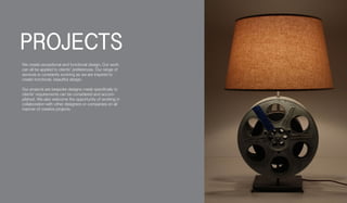 We create exceptional and functional design, Our work
can all be applied to clients' preferences. Our range of
services is constantly evolving as we are inspired to
create functional, beautiful design.
Our projects are bespoke designs made specifically to
clients' requirements can be considered and accom-
plished. We also welcome the opportunity of working in
collaboration with other designers or companies on all
manner of creative projects.
PROJECTS
 