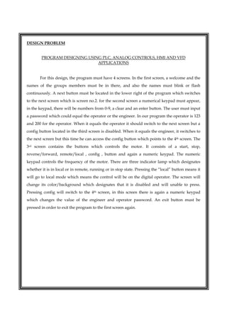  
DESIGN PROBLEM
PROGRAM DESIGNING USING PLC, ANALOG CONTROLS, HMI AND VFD
APPLICATIONS
For this design, the program must have 4 screens. In the first screen, a welcome and the
names of the groups members must be in there, and also the names must blink or flash
continuously. A next button must be located in the lower right of the program which switches
to the next screen which is screen no.2. for the second screen a numerical keypad must appear,
in the keypad, there will be numbers from 0-9, a clear and an enter button. The user must input
a password which could equal the operator or the engineer. In our program the operator is 123
and 200 for the operator. When it equals the operator it should switch to the next screen but a
config button located in the third screen is disabled. When it equals the engineer, it switches to
the next screen but this time he can access the config button which points to the 4th screen. The
3rd screen contains the buttons which controls the motor. It consists of a start, stop,
reverse/forward, remote/local , config , button and again a numeric keypad. The numeric
keypad controls the frequency of the motor. There are three indicator lamp which designates
whether it is in local or in remote, running or in stop state. Pressing the “local” button means it
will go to local mode which means the control will be on the digital operator. The screen will
change its color/background which designates that it is disabled and will unable to press.
Pressing config will switch to the 4th screen, in this screen there is again a numeric keypad
which changes the value of the engineer and operator password. An exit button must be
pressed in order to exit the program to the first screen again.
 
