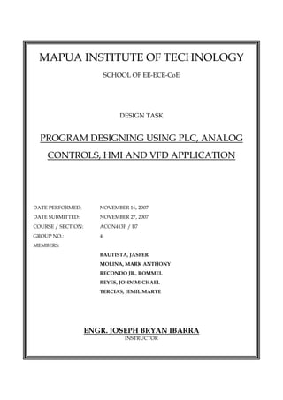  
MAPUA INSTITUTE OF TECHNOLOGY
SCHOOL OF EE-ECE-CoE
DESIGN TASK
PROGRAM DESIGNING USING PLC, ANALOG
CONTROLS, HMI AND VFD APPLICATION
DATE PERFORMED: NOVEMBER 16, 2007
DATE SUBMITTED: NOVEMBER 27, 2007
COURSE / SECTION: ACON413P / B7
GROUP NO.: 4
MEMBERS:
BAUTISTA, JASPER
MOLINA, MARK ANTHONY
RECONDO JR., ROMMEL
REYES, JOHN MICHAEL
TERCIAS, JEMIL MARTE
ENGR. JOSEPH BRYAN IBARRA
INSTRUCTOR
 