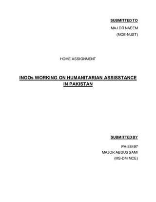SUBMITTED TO
MAJ DR NAEEM
(MCE-NUST)
HOME ASSIGNMENT
INGOs WORKING ON HUMANITARIAN ASSISSTANCE
IN PAKISTAN
SUBMITTED BY
PA-38497
MAJOR ABDUS SAMI
(MS-DM MCE)
 