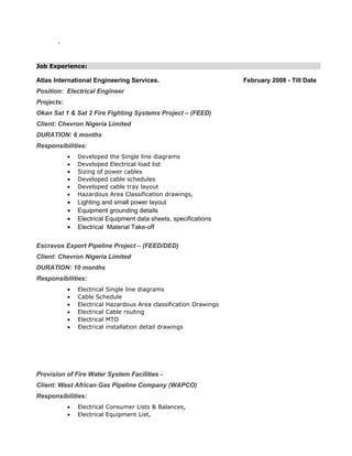 `
Job Experience:
Atlas International Engineering Services. February 2008 - Till Date
Position: Electrical Engineer
Projects:
Okan Sat 1 & Sat 2 Fire Fighting Systems Project – (FEED)
Client: Chevron Nigeria Limited
DURATION: 6 months
Responsibilities:
• Developed the Single line diagrams
• Developed Electrical load list
• Sizing of power cables
• Developed cable schedules
• Developed cable tray layout
• Hazardous Area Classification drawings,
• Lighting and small power layout
• Equipment grounding details
• Electrical Equipment data sheets, specifications
• Electrical Material Take-off
Escravos Export Pipeline Project – (FEED/DED)
Client: Chevron Nigeria Limited
DURATION: 10 months
Responsibilities:
• Electrical Single line diagrams
• Cable Schedule
• Electrical Hazardous Area classification Drawings
• Electrical Cable routing
• Electrical MTO
• Electrical installation detail drawings
Provision of Fire Water System Facilities -
Client: West African Gas Pipeline Company (WAPCO)
Responsibilities:
• Electrical Consumer Lists & Balances,
• Electrical Equipment List,
 