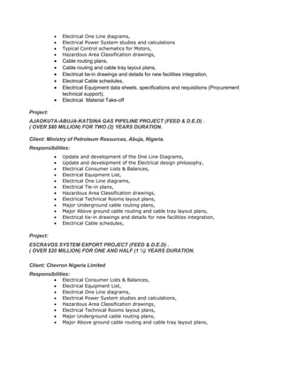 • Electrical One Line diagrams,
• Electrical Power System studies and calculations
• Typical Control schematics for Motors,
• Hazardous Area Classification drawings,
• Cable routing plans,
• Cable routing and cable tray layout plans,
• Electrical tie-in drawings and details for new facilities integration,
• Electrical Cable schedules,
• Electrical Equipment data sheets, specifications and requisitions (Procurement
technical support),
• Electrical Material Take-off
Project:
AJAOKUTA-ABUJA-KATSINA GAS PIPELINE PROJECT (FEED & D.E.D) .
( OVER $80 MILLION) FOR TWO (2) YEARS DURATION.
Client: Ministry of Petroleum Resources, Abuja, Nigeria.
Responsibilities:
• Update and development of the One Line Diagrams,
• Update and development of the Electrical design philosophy,
• Electrical Consumer Lists & Balances,
• Electrical Equipment List,
• Electrical One Line diagrams,
• Electrical Tie-in plans,
• Hazardous Area Classification drawings,
• Electrical Technical Rooms layout plans,
• Major Underground cable routing plans,
• Major Above ground cable routing and cable tray layout plans,
• Electrical tie-in drawings and details for new facilities integration,
• Electrical Cable schedules,
Project:
ESCRAVOS SYSTEM EXPORT PROJECT (FEED & D.E.D) .
( OVER $20 MILLION) FOR ONE AND HALF (1 ½) YEARS DURATION.
Client: Chevron Nigeria Limited
Responsibilities:
• Electrical Consumer Lists & Balances,
• Electrical Equipment List,
• Electrical One Line diagrams,
• Electrical Power System studies and calculations,
• Hazardous Area Classification drawings,
• Electrical Technical Rooms layout plans,
• Major Underground cable routing plans,
• Major Above ground cable routing and cable tray layout plans,
 