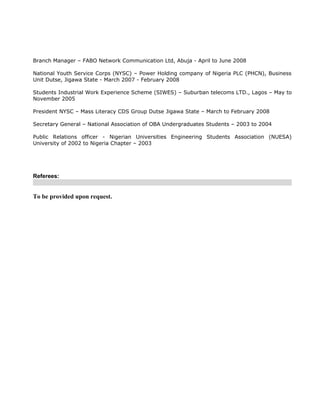 Branch Manager – FABO Network Communication Ltd, Abuja - April to June 2008
National Youth Service Corps (NYSC) – Power Holding company of Nigeria PLC (PHCN), Business
Unit Dutse, Jigawa State - March 2007 - February 2008
Students Industrial Work Experience Scheme (SIWES) – Suburban telecoms LTD., Lagos – May to
November 2005
President NYSC – Mass Literacy CDS Group Dutse Jigawa State – March to February 2008
Secretary General – National Association of OBA Undergraduates Students – 2003 to 2004
Public Relations officer - Nigerian Universities Engineering Students Association (NUESA)
University of 2002 to Nigeria Chapter – 2003
Referees:
To be provided upon request.
 