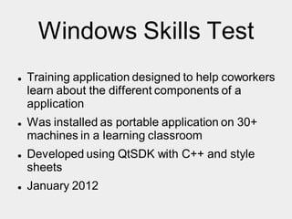 Windows Skills Test
 Training application designed to help coworkers
learn about the different components of a
application
 Was installed as portable application on 30+
machines in a learning classroom
 Developed using QtSDK with C++ and style
sheets
 January 2012
 