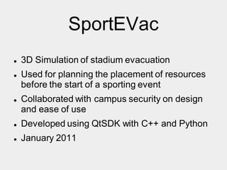 SportEVac
 3D Simulation of stadium evacuation
 Used for planning the placement of resources
before the start of a sporting event
 Collaborated with campus security on design
and ease of use
 Developed using QtSDK with C++ and Python
 January 2011
 