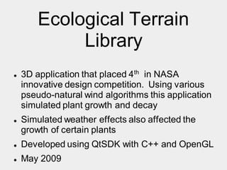 Ecological Terrain
Library
 3D application that placed 4th in NASA
innovative design competition. Using various
pseudo-natural wind algorithms this application
simulated plant growth and decay
 Simulated weather effects also affected the
growth of certain plants
 Developed using QtSDK with C++ and OpenGL
 May 2009
 