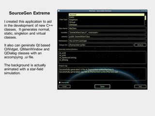 SourceGen Extreme
I created this application to aid
in the development of new C++
classes. It generates normal,
static, singleton and virtual
classes.
It also can generate Qt based
QWidget, QMainWindow and
QDialog classes with an
accompying .ui file.
The background is actually
animated with a star-field
simulation.
 
