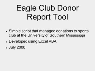 Eagle Club Donor
Report Tool
 Simple script that managed donations to sports
club at the University of Southern Mississippi
 Developed using Excel VBA
 July 2008
 
