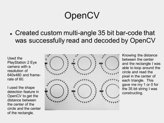 OpenCV
 Created custom multi-angle 35 bit bar-code that
was successfully read and decoded by OpenCV
Used the
PlayStation 2 Eye
camera with a
resolution of
640x480 and frame-
rate of 60.
I used the shape
detection feature in
OpenCV to get the
distance between
the center of the
circle and the center
of the rectangle.
Knowing the distance
between the center
and the rectangle I was
able to loop around the
circle and read the
pixel in the center of
each triangle. This
gave me my 1 or 0 for
the 35 bit string I was
constructing.
 
