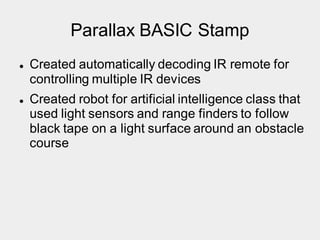 Parallax BASIC Stamp
 Created automatically decoding IR remote for
controlling multiple IR devices
 Created robot for artificial intelligence class that
used light sensors and range finders to follow
black tape on a light surface around an obstacle
course
 