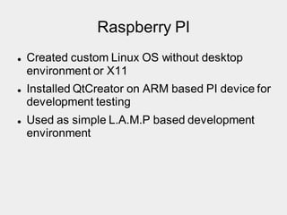 Raspberry PI
 Created custom Linux OS without desktop
environment or X11
 Installed QtCreator on ARM based PI device for
development testing
 Used as simple L.A.M.P based development
environment
 