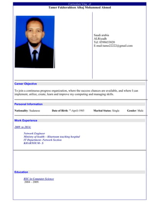 Curriculum Vitae of
Tamer Fakheraldeen Alhaj Mohammed Ahmed
Saudi arabia
ALRiyadh
Tel: 0598653820
E-mail:tamo22222@gmail.com
Career Objective
To join a continuous progress organization, where the success chances are available, and where I can
implement, utilize, create, learn and improve my computing and managing skills.
Personal Information
Nationality: Sudanese Date of Birth: 25
-April-1985 Marital Status: Single Gender: Male
Work Experience
2009 to 2014:
Network Engineer
Ministry of health – Khartoum teaching hospital
IT Department -Network Section
KHARTOUM– S
Education
BSC in Computer Science
2004 – 2009.
 