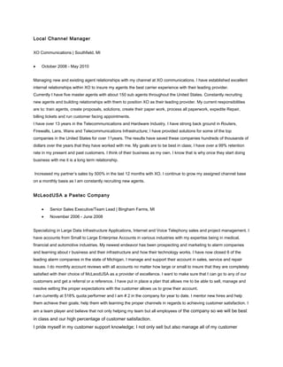 Local Channel Manager
XO Communications | Southfield, MI
• October 2008 - May 2010
Managing new and existing agent relationships with my channel at XO communications. I have established excellent
internal relationships within XO to insure my agents the best carrier experience with their leading provider.
Currently I have five master agents with about 150 sub agents throughout the United States. Constantly recruiting
new agents and building relationships with them to position XO as their leading provider. My current responsibilities
are to: train agents, create proposals, solutions, create their paper work, process all paperwork, expedite Repair,
billing tickets and run customer facing appointments.
I have over 13 years in the Telecommunications and Hardware Industry. I have strong back ground in Routers,
Firewalls, Lans, Wans and Telecommunications Infrastructure; I have provided solutions for some of the top
companies in the United States for over 11years. The results have saved these companies hundreds of thousands of
dollars over the years that they have worked with me. My goals are to be best in class; I have over a 99% retention
rate in my present and past customers. I think of their business as my own. I know that is why once they start doing
business with me it is a long term relationship.
Increased my partner’s sales by 500% in the last 12 months with XO. I continue to grow my assigned channel base
on a monthly basis as I am constantly recruiting new agents.
McLeodUSA a Paetec Company
• Senior Sales Executive/Team Lead | Bingham Farms, MI
• November 2006 - June 2008
Specializing in Large Data Infrastructure Applications, Internet and Voice Telephony sales and project management. I
have accounts from Small to Large Enterprise Accounts in various industries with my expertise being in medical,
financial and automotive industries. My newest endeavor has been prospecting and marketing to alarm companies
and learning about r business and their infrastructure and how their technology works. I have now closed 6 of the
leading alarm companies in the state of Michigan. I manage and support their account in sales, service and repair
issues. I do monthly account reviews with all accounts no matter how large or small to insure that they are completely
satisfied with their choice of McLeodUSA as a provider of excellence. I want to make sure that I can go to any of our
customers and get a referral or a reference. I have put in place a plan that allows me to be able to sell, manage and
resolve setting the proper expectations with the customer allows us to grow their account.
I am currently at 518% quota performer and I am # 2 in the company for year to date. I mentor new hires and help
them achieve their goals; help them with learning the proper channels in regards to achieving customer satisfaction. I
am a team player and believe that not only helping my team but all employees of the company so we will be best
in class and our high percentage of customer satisfaction.
I pride myself in my customer support knowledge; I not only sell but also manage all of my customer
 