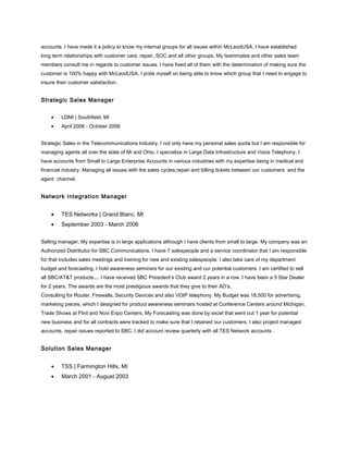 accounts. I have made it a policy to know my internal groups for all issues within McLeodUSA. I have established
long term relationships with customer care, repair, SOC and all other groups. My teammates and other sales team
members consult me in regards to customer issues. I have fixed all of them with the determination of making sure the
customer is 100% happy with McLeodUSA. I pride myself on being able to know which group that I need to engage to
insure their customer satisfaction.
Strategic Sales Manager
• LDMI | Southfield, MI
• April 2006 - October 2006
Strategic Sales in the Telecommunications Industry. I not only have my personal sales quota but I am responsible for
managing agents all over the state of Mi and Ohio. I specialize in Large Data Infrastructure and Voice Telephony. I
have accounts from Small to Large Enterprise Accounts in various industries with my expertise being in medical and
financial industry. Managing all issues with the sales cycles,repair and billing tickets between our customers and the
agent channel.
Network Integration Manager
• TES Networks | Grand Blanc, MI
• September 2003 - March 2006
Selling manager. My expertise is in large applications although I have clients from small to large. My company was an
Authorized Distributor for SBC Communications. I have 7 salespeople and a service coordinator that I am responsible
for that includes sales meetings and training for new and existing salespeople. I also take care of my department
budget and forecasting. I hold awareness seminars for our existing and our potential customers. I am certified to sell
all SBC/AT&T products.... I have received SBC President’s Club award 2 years in a row. I have been a 5 Star Dealer
for 2 years. The awards are the most prestigious awards that they give to their AD’s.
Consulting for Router, Firewalls, Security Devices and also VOIP telephony. My Budget was 18,500 for advertising,
marketing pieces, which I designed for product awareness seminars hosted at Conference Centers around Michigan.
Trade Shows at Flint and Novi Expo Centers. My Forecasting was done by excel that went out 1 year for potential
new business and for all contracts were tracked to make sure that I retained our customers. I also project managed
accounts, repair issues reported to SBC. I did account review quarterly with all TES Network accounts .
Solution Sales Manager
• TSS | Farmington Hills, MI
• March 2001 - August 2003
 
