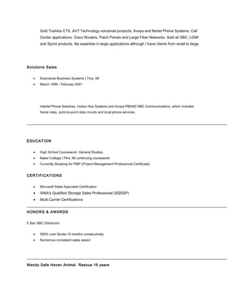 Sold Toshiba CTX, AVT Technology voicemail products, Avaya and Nortel Phone Systems, Call
Center applications. Cisco Routers, Patch Panels and Large Fiber Networks. Sold all SBC, LDMI
and Sprint products. My expertise in large applications although I have clients from small to large.
Solutions Sales
• Executone Business Systems | Troy, MI
• March 1999 - February 2001
Intertel Phone Switches, Vodavi Key Systems and Avaya PBXAD SBC Communications, which included
frame relay, point-to-point data circuits and local phone services.
EDUCATION
• High School Coursework, General Studies,
• Baker College | Flint, MI continuing coursework
• Currently Studying for PMP (Project Management Professional Certificate)
CERTIFICATIONS
• Microsoft Sales Specialist Certification
• SNIA's Qualified Storage Sales Professional (SQSSP)
• Multi Carrier Certifications
HONORS & AWARDS
5 Star SBC Distributor
• 500% over Quota 10 months consecutively
• Numerous consistent sales award
Wendy Safe Haven Animal Rescue 16 years
 
