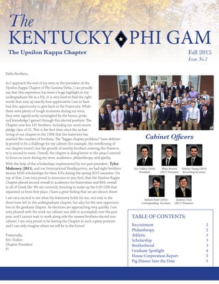 1The Kentucky Phi Gam Fall 2015
The
KENTUCKY PHI GAM
The Upsilon Kappa Chapter Fall 2015
Issue No.2
Hello Brothers,
As I approach the end of my term as the president of the
Upsilon Kappa Chapter of Phi Gamma Delta, I can proudly
say that this experience has been a huge highlight in my
undergraduate life as a Fiji. It is very hard to find the right
words that sum up exactly how appreciative I am to have
had this opportunity to give back to the Fraternity. While
there were plenty of tough moments during my term,
they were significantly outweighed by the honor, pride,
and knowledge I gained through this elected position. The
Chapter now has 101 brothers, including our most recent
pledge class of 31. This is the first time since the rechar-
tering of our chapter in the 1994 that the fraternity has
reached this number of brothers. The “bigger chapter problems” have definite-
ly proved to be a challenge for my cabinet (for example, the overflowing of
our chapter room!), but the growth of worthy brothers entering the Fraterni-
ty is second to none. Overall, the chapter is doing better in the areas I wanted
to focus on most during my term: academics, philanthropy, and apathy.
With the help of the scholarships implemented by our past president, Tyler
Mahoney (2015), and our International Headquarters, we had eight brothers
receive $500 scholarships for their 4.0’s during the spring 2015 semester. On
top of that, I am very proud to announce to you first, that the Upsilon Kappa
Chapter placed second overall in academics for fraternities and fifth overall
in all of Greek life. We are currently shooting to make up the 0.05 GPA that
separated us from first place. I have a great feeling that we are almost there!
I am very excited to see what the fraternity holds for me, not only in the
short time left in the undergraduate chapter, but also for the new opportuni-
ties in the graduate chapter. As elections are approaching very quickly, I am
very pleased with the work my cabinet was able to accomplish over the past
year, and I cannot wait to work along side the newest brothers elected into
cabinet. I am very proud to be leaving the Chapter in such a great position
and I can only imagine where we will be in the future!
Fraternally,
Eric Dullen
Chapter President
P!
TABLE OF CONTENTS:
Recruitment 2
Philanthropy 2
Athletic 3
Scholarship 3
Brotherhood 3
Graduate Spotlight 4
House Corporation Report 5
Pig Dinner Save the Date 5
Eric Dullen (2016)
President
Blake Bostick
(2017) Treasurer
Feltcher Young (2015)
Recording Secretary
Jackson Kiser (2016)
Corresponding Secretary
Andrew Click
(2017) Treasurer
Cabinet Officers
 