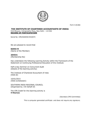 Form 4.B.06A
THE INSTITUTE OF CHARTERED ACCOUNTANTS OF INDIA
ICAI Bhawan, Indraprastha Marg, New Delhi - 110 002
RECORD OF PARTICIPATION
Serial No: CPE/SA0059/4542874
We are pleased to record that
RAMJI M
(Name of the Member)
204541
(Membership No)
Has undertaken the following Learning Activity within the Framework of the
Statement on Continuing Professional Education of this Institute
Half-a-day Seminar on Concurrent Audit
(Details of the learning activity)
The Institute of Chartered Accountant of india
(Held at)
10/01/2015
(Held on/between)
SOUTHERN INDIA REGIONAL COUNCIL
(Organised by / On behalf of)
The CPE Credit for this learning activity is
4 Hour(s)
(Secretary CPE Committee)
This is computer generated certificate and does not require any signature.
 