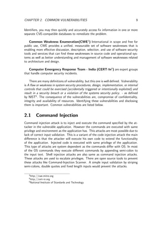 CHAPTER 2. COMMON VULNERABILITIES 9
Identiﬁers, you may then quickly and accurately access ﬁx information in one or more
separate CVE-compatible databases to remediate the problem.
Common Weakness Enumeration(CWE3
) International in scope and free for
public use, CWE provides a uniﬁed, measurable set of software weaknesses that is
enabling more eﬀective discussion, description, selection, and use of software security
tools and services that can ﬁnd these weaknesses in source code and operational sys-
tems as well as better understanding and management of software weaknesses related
to architecture and design.
Computer Emergency Response Team - India (CERT-In4
) are expert groups
that handle computer security incidents.
There are many deﬁnitions of vulnerability, but this one is well deﬁned. Vulnerability
is A ﬂaw or weakness in system security procedures, design, implementation, or internal
controls that could be exercised (accidentally triggered or intentionally exploited) and
result in a security breach or a violation of the systems security policy. - as deﬁned
by NIST5
. The consequence of the vulnerabilities are, compromise of conﬁdentiality,
integrity and availability of resources. Identifying these vulnerabilities and disclosing
them is important. Common vulnerabilities are listed below.
2.1 Command Injection
Command injection attack is to inject and execute the command speciﬁed by the at-
tacker in the vulnerable application. However the commands are executed with same
privilege and environment as the application has. This attacks are most possible due to
lack of correct input validation. This is a variant of the code injection attack the main
diﬀerence is that the attacker will execute his own code to extend the functionality
of the application. Injected code is executed with same privilege of the application.
This type of attacks are system dependent as the commands diﬀer with OS. In most
of the OS commands they execute diﬀerent commands by appending semi-colon to
the input text. Shell injection attacks are also same as command injection attacks.
These attacks are used to escalate privileges. There are open source tools to prevent
these attacks like Command-Injection Scanner. A simple input validation by striping
semi-colons, double quotes and ﬁxed length inputs would prevent the attacks.
3
http://cwe.mitre.org
4
http://cert-in.org
5
National Institute of Standards and Technology
 