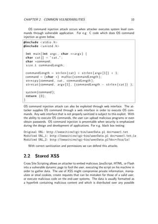 CHAPTER 2. COMMON VULNERABILITIES 10
OS command injection attack occurs when attacker executes system level com-
mands through vulnerable application. For e.g: C code which does OS command
injection as given below.
#include <s t d i o . h>
#include <u n i s t d . h>
int main ( int argc , char ∗∗ argv ) {
char cat [ ] = ” cat ” ;
char ∗command ;
s i z e t commandLength ;
commandLength = s t r l e n ( cat ) + s t r l e n ( argv [ 1 ] ) + 1;
command = ( char ∗) malloc ( commandLength ) ;
strncpy (command , cat , commandLength ) ;
s t r n c a t (command , argv [ 1 ] , ( commandLength − s t r l e n ( cat )) ) ;
system (command ) ;
return ( 0 ) ;
}
OS command injection attack can also be exploited through web interface. The at-
tacker supplies OS command through a web interface in order to execute OS com-
mands. Any web interface that is not properly sanitized is subject to this exploit. With
the ability to execute OS commands, the user can upload malicious programs or even
obtain passwords. OS command injection is preventable when security is emphasized
during the design and development of applications. For e.g. black box testing:
Original URL: http://sensitive/cgi-bin/userData.pl doc=user1.txt
Modified URL_1: http://sensitive/cgi-bin/userData.pl doc=user1.txt;ls
Modified URL_2: http://sensitive/cgi-bin/userData.pl?doc=/bin/ls|
With correct sanitization and permissions we can defend this attacks.
2.2 Stored XSS
Cross Site Scripting allows an attacker to embed malicious JavaScript, HTML, or Flash
into a vulnerable dynamic page to fool the user, executing the script on his machine in
order to gather data. The use of XSS might compromise private information, manip-
ulate or steal cookies, create requests that can be mistaken for those of a valid user,
or execute malicious code on the end-user systems. The data is usually formatted as
a hyperlink containing malicious content and which is distributed over any possible
 