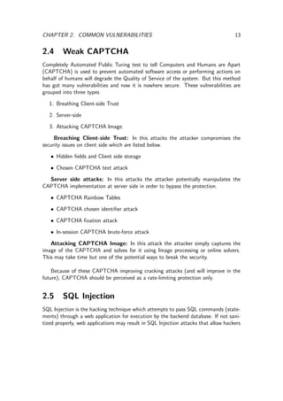 CHAPTER 2. COMMON VULNERABILITIES 13
2.4 Weak CAPTCHA
Completely Automated Public Turing test to tell Computers and Humans are Apart
(CAPTCHA) is used to prevent automated software access or performing actions on
behalf of humans will degrade the Quality of Service of the system. But this method
has got many vulnerabilities and now it is nowhere secure. These vulnerabilities are
grouped into three types
1. Breathing Client-side Trust
2. Server-side
3. Attacking CAPTCHA Image.
Breaching Client-side Trust: In this attacks the attacker compromises the
security issues on client side which are listed below.
• Hidden ﬁelds and Client side storage
• Chosen CAPTCHA text attack
Server side attacks: In this attacks the attacker potentially manipulates the
CAPTCHA implementation at server side in order to bypass the protection.
• CAPTCHA Rainbow Tables
• CAPTCHA chosen identiﬁer attack
• CAPTCHA ﬁxation attack
• In-session CAPTCHA brute-force attack
Attacking CAPTCHA Image: In this attack the attacker simply captures the
image of the CAPTCHA and solves for it using Image processing or online solvers.
This may take time but one of the potential ways to break the security.
Because of these CAPTCHA improving cracking attacks (and will improve in the
future), CAPTCHA should be perceived as a rate-limiting protection only.
2.5 SQL Injection
SQL Injection is the hacking technique which attempts to pass SQL commands (state-
ments) through a web application for execution by the backend database. If not sani-
tized properly, web applications may result in SQL Injection attacks that allow hackers
 
