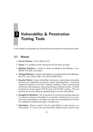 3 Vulnerability & Penetration
Testing Tools
In this chapter we will present top vulnerabilities and penetration testing security tools.
3.1 Nessus
1. Current Version: 5.2.6 as Nessus-5.2.6
2. Scope: It is available as both commercial and free home use feeds.
3. Working Platforms: It works on almost all platforms like Windows, Linux,
MacOS, Free BSD, and Solaris.
4. Testing Platforms: It checks vulnerabilities on multiple platforms like Windows,
Mac OS, Linux, Solaris, BSD, Cisco iOS and IBM iSeries.
5. Security Checks: It does vulnerability scanning by uncredentialed vulnerability
discovery and credentialed scanning for system misconﬁgurations. It performs
compromise detection on Viruses, malwares, backdoors, hosts, communicating
with botnet infected systems, web services linking to malicious content. It checks
for Denial of services against TCP/IP stack and PCI DSS auditing. This tool
performs the security checks by providing plugins to check vulnerabilities.
6. Strengths & Weakness: The strong points of this tool are patching assistance
(i.e whenever it detects vulnerability, it can provide a solution how we can over-
come such vulnerabilities), can detect up to date new vulnerabilities and attacks
are available by installing new plugins, multiple scans.
7. Description: Nessus is used to test the vulnerabilities in web services or re-
mote systems. It is one of the top vulnerability network scanner used by many
17
 