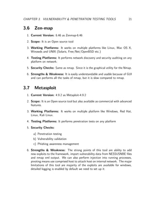 CHAPTER 3. VULNERABILITY & PENETRATION TESTING TOOLS 21
3.6 Zen-map
1. Current Version: 6.46 as Zenmap-6.46
2. Scope: It is an Open source tool
3. Working Platforms: It works on multiple platforms like Linux, Mac OS X,
Winowds and UNIX (Solaris, Free/Net/OpenBSD etc.)
4. Testing Platforms: It performs network discovery and security auditing on any
platform on network.
5. Security Checks: Same as nmap. Since it is the graphical utility for the Nmap.
6. Strengths & Weakness: It is easily understandable and usable because of GUI
and can performs all the tasks of nmap, but it is slow compared to nmap.
3.7 Metasploit
1. Current Version: 4.9.2 as Metaploit-4.9.2
2. Scope: It is an Open source tool but also available as commercial with advanced
features.
3. Working Platforms: It works on multiple platform like Windows, Red Hat,
Linux, Kali Linux.
4. Testing Platforms: It performs penetration tests on any platform
5. Security Checks:
a) Penetration testing
b) Vulnerability validation
c) Phishing awareness management
6. Strengths & Weakness: The strong points of this tool are ability to add
new exploits to the framework, import vulnerability data from NESSUSNBE ﬁles
and nmap xml output. We can also perform injection into running processes,
pivoting means use comprised host to attack host on internal network. The major
limitations of this tool are majority of the exploits are available for windows,
detailed logging is enabled by default we need to set up it.
 